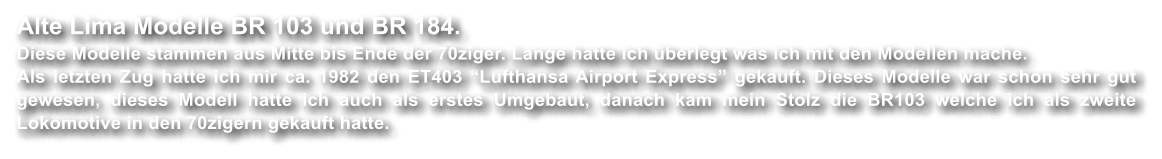 Alte Lima Modelle BR 103 und BR 184. Diese Modelle stammen aus Mitte bis Ende der 70ziger. Lange hatte ich �berlegt was ich mit den Modellen mache. Als letzten Zug hatte ich mir ca. 1982 den ET403 �Lufthansa Airport Express� gekauft. Dieses Modelle war schon sehr gut gewesen, dieses Modell hatte ich auch als erstes Umgebaut, danach kam mein Stolz die BR103 welche ich als zweite Lokomotive in den 70zigern gekauft hatte.
