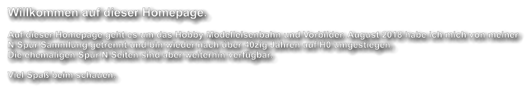 Willkommen auf dieser Homepage.  Auf dieser Homepage geht es um das Hobby Modelleisenbahn und Vorbilder. August 2018 habe ich mich von meiner N Spur Sammlung getrennt und bin wieder nach �ber 40zig Jahren auf H0 umgestiegen.  Die ehemaligen Spur N Seiten sind aber weiterhin verf�gbar.   Viel Spa� beim schauen.