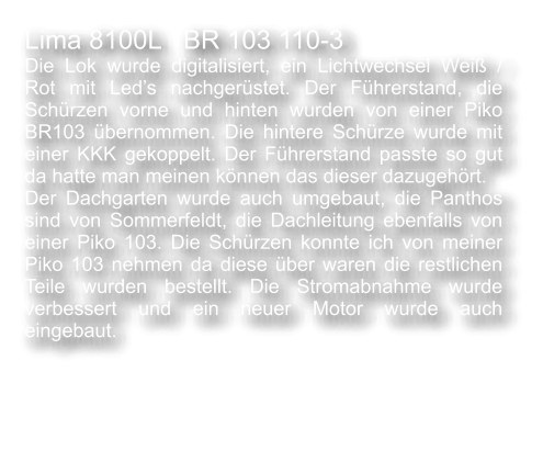 Lima 8100L   BR 103 110-3  Die Lok wurde digitalisiert, ein Lichtwechsel Wei� / Rot mit Led�s nachger�stet. Der F�hrerstand, die Sch�rzen vorne und hinten wurden von einer Piko BR103 �bernommen. Die hintere Sch�rze wurde mit einer KKK gekoppelt. Der F�hrerstand passte so gut da hatte man meinen k�nnen das dieser dazugeh�rt. Der Dachgarten wurde auch umgebaut, die Panthos sind von Sommerfeldt, die Dachleitung ebenfalls von einer Piko 103. Die Sch�rzen konnte ich von meiner Piko 103 nehmen da diese �ber waren die restlichen Teile wurden bestellt. Die Stromabnahme wurde verbessert und ein neuer Motor wurde auch eingebaut.