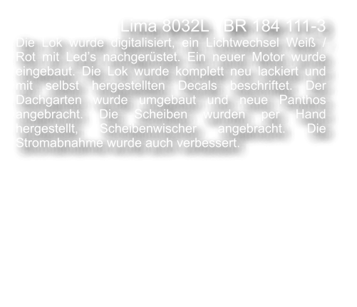 Lima 8032L   BR 184 111-3  Die Lok wurde digitalisiert, ein Lichtwechsel Wei� / Rot mit Led�s nachger�stet. Ein neuer Motor wurde eingebaut. Die Lok wurde komplett neu lackiert und mit selbst hergestellten Decals beschriftet. Der Dachgarten wurde umgebaut und neue Panthos angebracht. Die Scheiben wurden per Hand hergestellt, Scheibenwischer angebracht. Die Stromabnahme wurde auch verbessert.