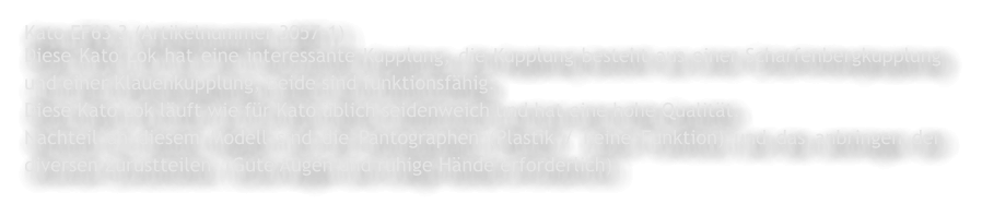 Kato EF63 3 (Artikelnummer 3057-1) Diese Kato Lok hat eine interessante Kupplung, die Kupplung besteht aus einer Scharfenbergkupplung und einer Klauenkupplung, beide sind funktionsf�hig. Diese Kato Lok l�uft wie f�r Kato �blich seidenweich und hat eine hohe Qualit�t. Nachteil an diesem Modell sind die Pantographen (Plastik / keine Funktion) und das anbringen der diversen Zur�stteilen. (Gute Augen und ruhige H�nde erforderlich)